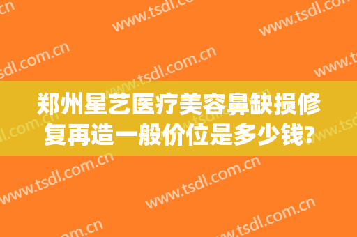 郑州星艺医疗美容鼻缺损修复再造一般价位是多少钱?需要多久恢复?(艺星医疗美容医院多少年了)