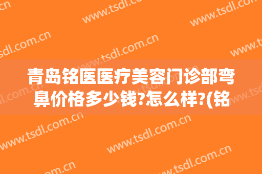 青岛铭医医疗美容门诊部弯鼻价格多少钱?怎么样?(铭医美容整形医院)
