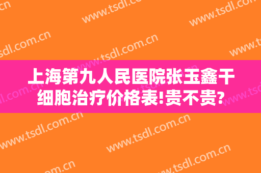 上海第九人民医院张玉鑫干细胞治疗价格表!贵不贵?