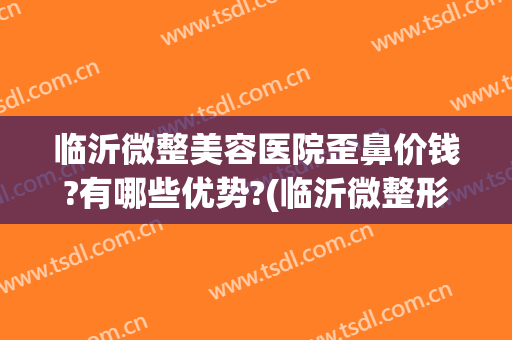 临沂微整美容医院歪鼻价钱?有哪些优势?(临沂微整形美容医院)