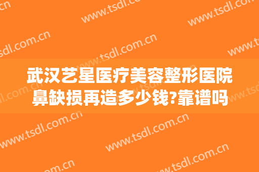 武汉艺星医疗美容整形医院鼻缺损再造多少钱?靠谱吗?(艺星整形医院可靠吗)