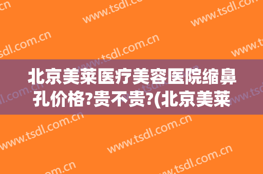 北京美莱医疗美容医院缩鼻孔价格?贵不贵?(北京美莱做鼻子最好的医生)