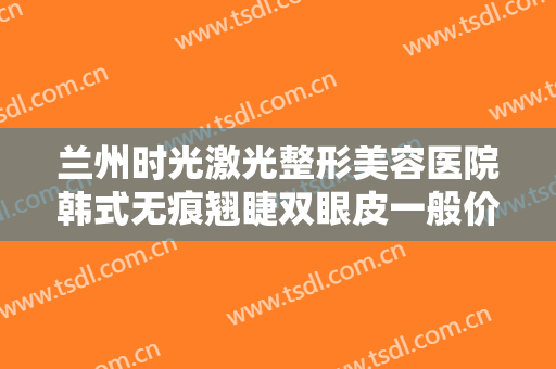 兰州时光激光整形美容医院韩式无痕翘睫双眼皮一般价位是多少?贵不贵?