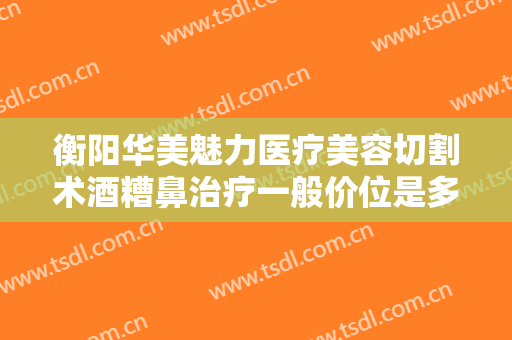 衡阳华美魅力医疗美容切割术酒糟鼻治疗一般价位是多少费用?贵不贵?