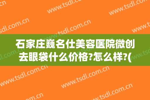 石家庄巍名仕美容医院微创去眼袋什么价格?怎么样?(石家庄巍名仕整形医院怎么样)