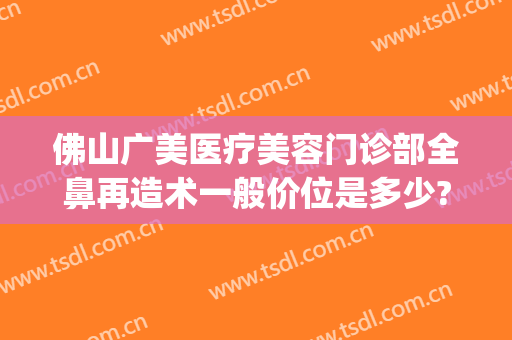 佛山广美医疗美容门诊部全鼻再造术一般价位是多少?需要多久恢复?(佛山广美整形美容价格表)