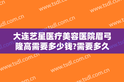大连艺星医疗美容医院眉弓隆高需要多少钱?需要多久恢复?