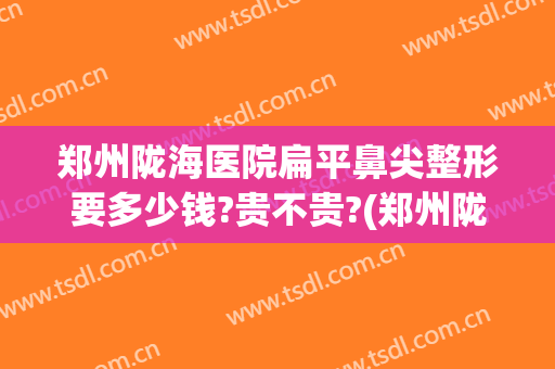 郑州陇海医院扁平鼻尖整形要多少钱?贵不贵?(郑州陇海医院扁平鼻尖整形要多少钱?贵不贵呀)