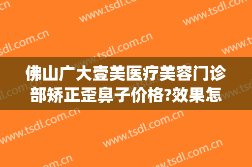 佛山广大壹美医疗美容门诊部矫正歪鼻子价格?效果怎么样?(佛山广大壹美美容医院)