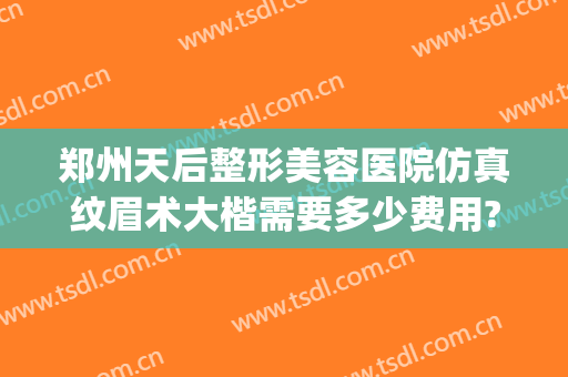 郑州天后整形美容医院仿真纹眉术大楷需要多少费用?好不好?(郑州天后整形美容医院怎么样?)