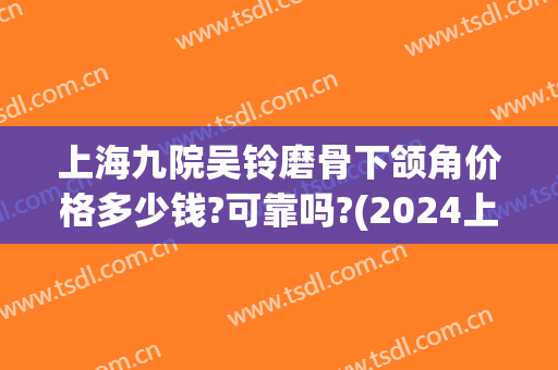 上海九院吴铃磨骨下颌角价格多少钱?可靠吗?(2024上海九院下颌角磨骨术价格)
