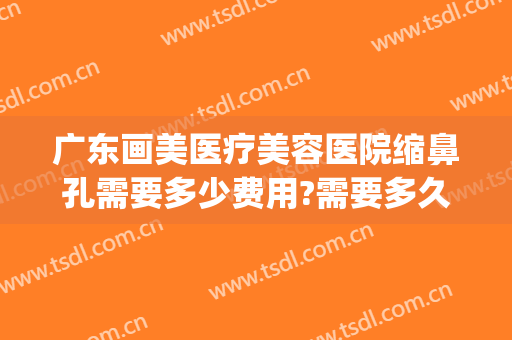 广东画美医疗美容医院缩鼻孔需要多少费用?需要多久恢复?(医美整形鼻子多少钱)