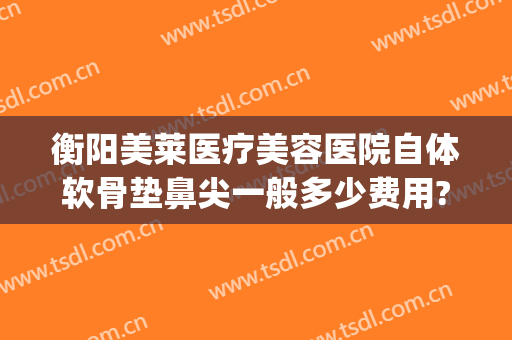 衡阳美莱医疗美容医院自体软骨垫鼻尖一般多少费用?贵不贵?(用自体软骨垫鼻梁需要多少钱)