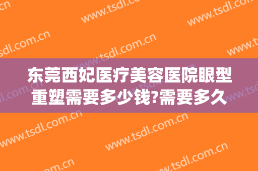 东莞西妃医疗美容医院眼型重塑需要多少钱?需要多久恢复?(东莞西妃整形医院医生)