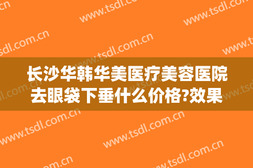 长沙华韩华美医疗美容医院去眼袋下垂什么价格?效果怎么样?(华美祛眼袋)