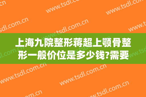 上海九院整形蒋超上颚骨整形一般价位是多少钱?需要多久恢复?(上海九院下颌骨整形价格)
