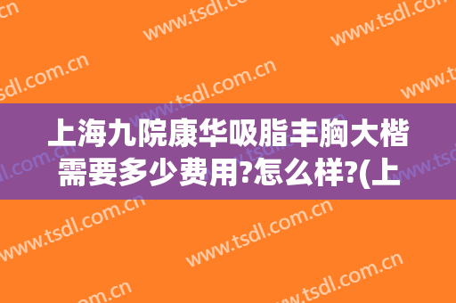 上海九院康华吸脂丰胸大楷需要多少费用?怎么样?(上海九院吸脂多少钱)