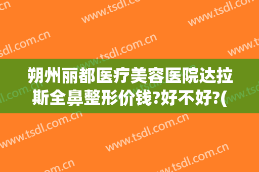 朔州丽都医疗美容医院达拉斯全鼻整形价钱?好不好?(达拉斯全鼻整形多少钱)