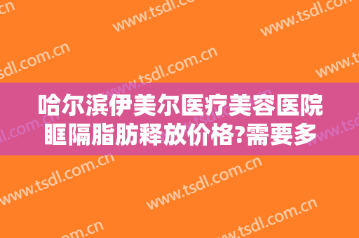 哈尔滨伊美尔医疗美容医院眶隔脂肪释放价格?需要多久恢复?