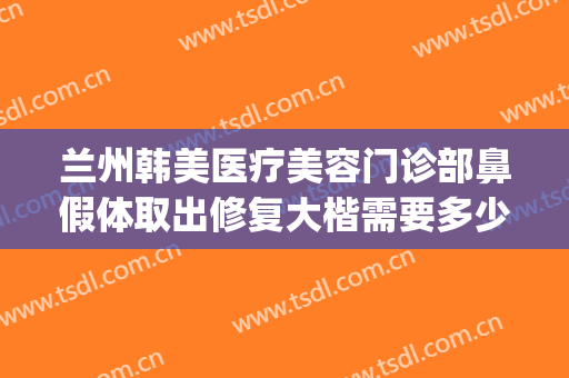 兰州韩美医疗美容门诊部鼻假体取出修复大楷需要多少钱?靠谱吗?(公立医院取出假体隆鼻要多少钱)