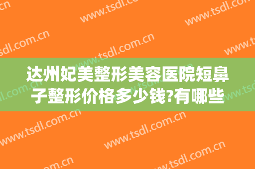 达州妃美整形美容医院短鼻子整形价格多少钱?有哪些优势?(达州妃美整形医院怎么样)