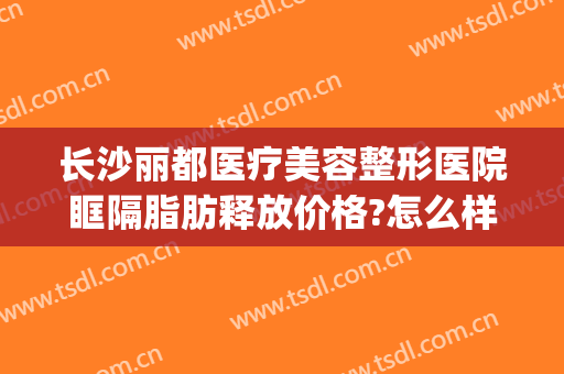 长沙丽都医疗美容整形医院眶隔脂肪释放价格?怎么样?(眶隔脂肪释放术的价格)