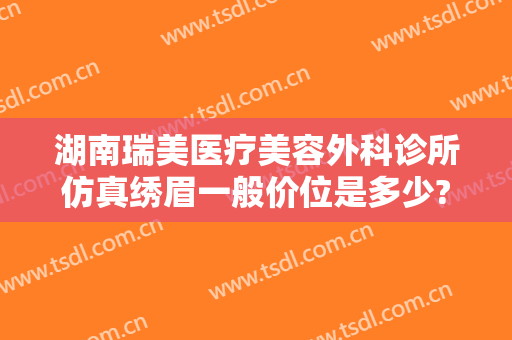 湖南瑞美医疗美容外科诊所仿真绣眉一般价位是多少?可靠吗?