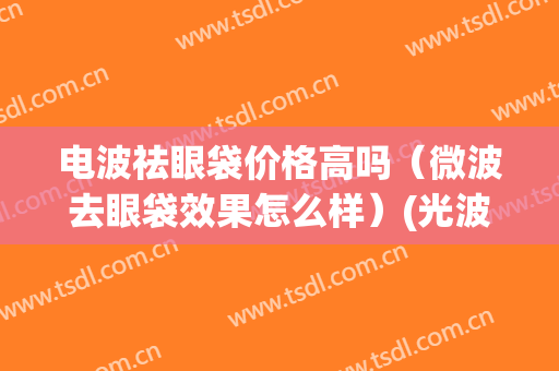 电波祛眼袋价格高吗（微波去眼袋效果怎么样）(光波去眼袋效果怎么样)