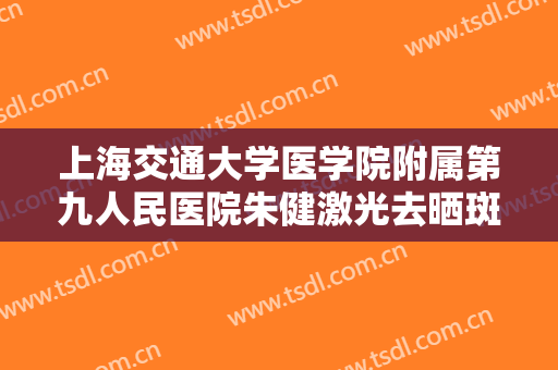 上海交通大学医学院附属第九人民医院朱健激光去晒斑大楷需要多少钱?靠谱吗?