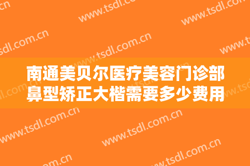 南通美贝尔医疗美容门诊部鼻型矫正大楷需要多少费用?靠谱吗?