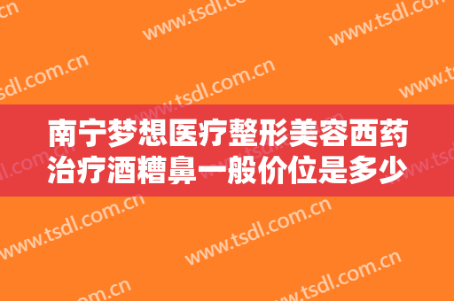 南宁梦想医疗整形美容西药治疗酒糟鼻一般价位是多少钱?怎么样?