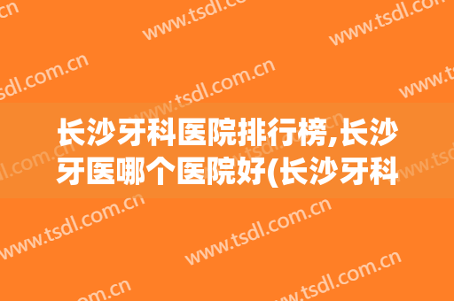 长沙牙科医院排行榜,长沙牙医哪个医院好(长沙牙科最好的医院)