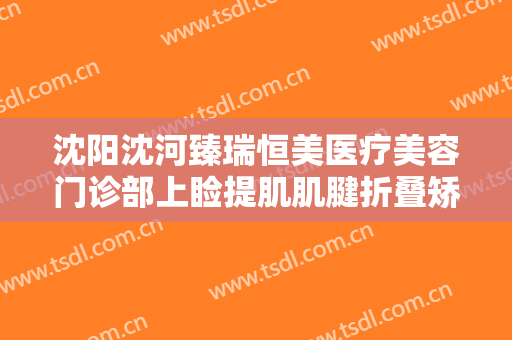 沈阳沈河臻瑞恒美医疗美容门诊部上睑提肌肌腱折叠矫正上睑下垂一般多少费用?可靠吗?