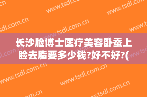 长沙脸博士医疗美容卧蚕上睑去脂要多少钱?好不好?(长沙面部吸脂)
