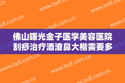 佛山曙光金子医学美容医院刮痧治疗酒渣鼻大楷需要多少费用?可靠吗?
