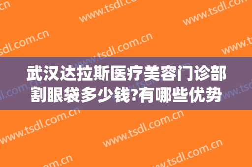 武汉达拉斯医疗美容门诊部割眼袋多少钱?有哪些优势?(武汉达拉斯医疗美容怎么样)