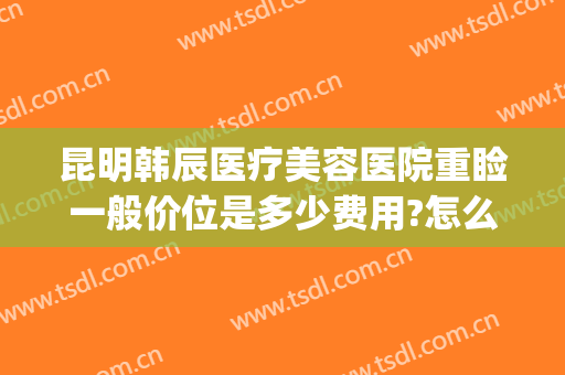 昆明韩辰医疗美容医院重睑一般价位是多少费用?怎么样?(云南韩辰整形医院怎么样)