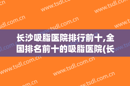 长沙吸脂医院排行前十,全国排名前十的吸脂医院(长沙吸脂专家排名)