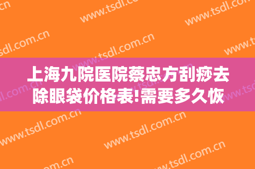 上海九院医院蔡忠方刮痧去除眼袋价格表!需要多久恢复?(上海九院去除眼袋多少钱)