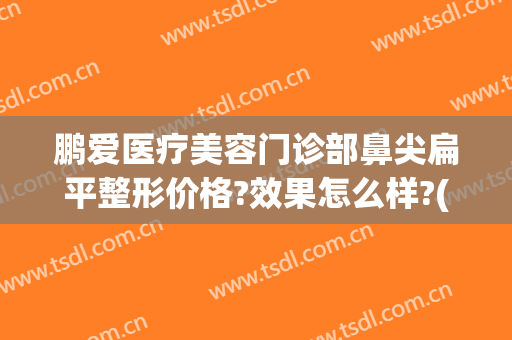 鹏爱医疗美容门诊部鼻尖扁平整形价格?效果怎么样?(鹏爱医疗整形医院医生)