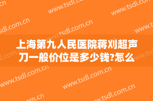 上海第九人民医院蒋刈超声刀一般价位是多少钱?怎么样?(上海第九人民医院超声刀价格)