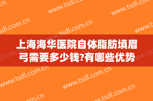上海海华医院自体脂肪填眉弓需要多少钱?有哪些优势?(自体脂肪填充眉弓多少钱)