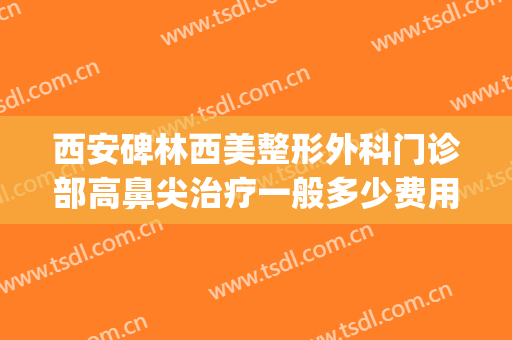 西安碑林西美整形外科门诊部高鼻尖治疗一般多少费用?怎么样?(西安西美整形外科中心怎么样)