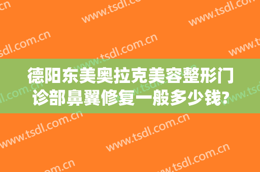德阳东美奥拉克美容整形门诊部鼻翼修复一般多少钱?可靠吗?(德阳东美整形医院怎么样)
