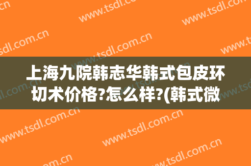 上海九院韩志华韩式包皮环切术价格?怎么样?(韩式微创包皮环切手术)