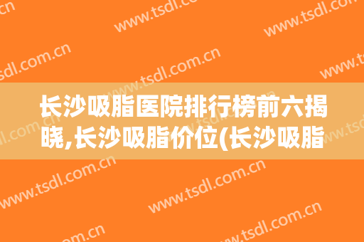 长沙吸脂医院排行榜前六揭晓,长沙吸脂价位(长沙吸脂专家排名)