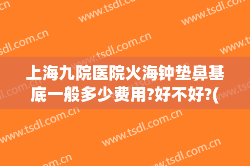 上海九院医院火海钟垫鼻基底一般多少费用?好不好?(上海九院垫鼻子多少钱)