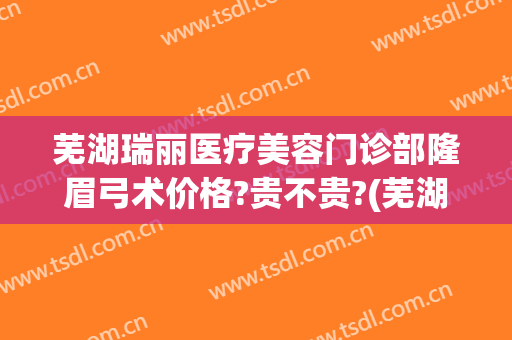 芜湖瑞丽医疗美容门诊部隆眉弓术价格?贵不贵?(芜湖瑞丽整形电话)