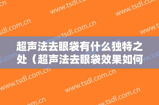 超声法去眼袋有什么独特之处（超声法去眼袋效果如何?别的方法有吗）