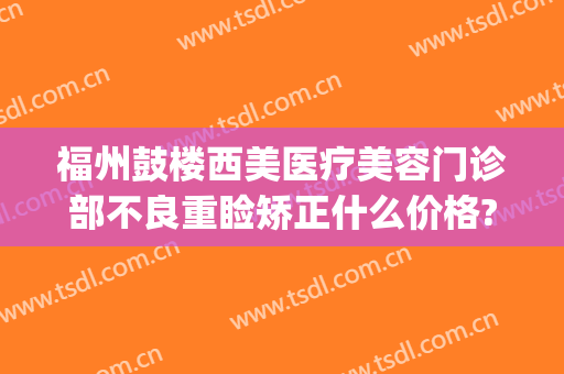 福州鼓楼西美医疗美容门诊部不良重睑矫正什么价格?可靠吗?(福州医美整形)